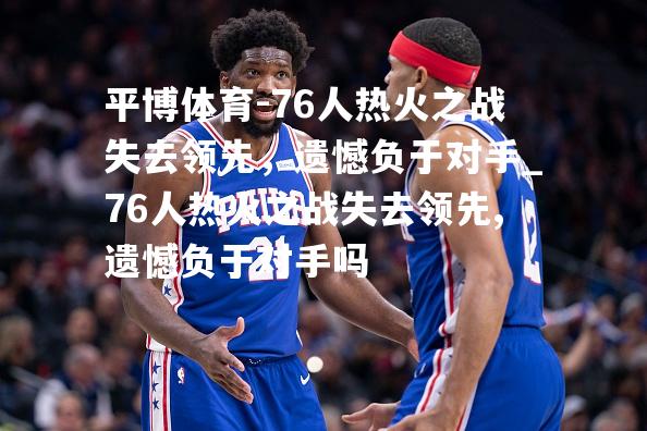 平博体育-76人热火之战失去领先，遗憾负于对手_76人热火之战失去领先,遗憾负于对手吗