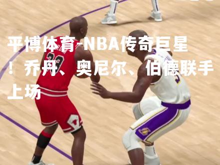 平博体育-NBA传奇巨星！乔丹、奥尼尔、伯德联手上场