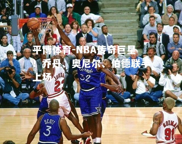 NBA传奇巨星！乔丹、奥尼尔、伯德联手上场