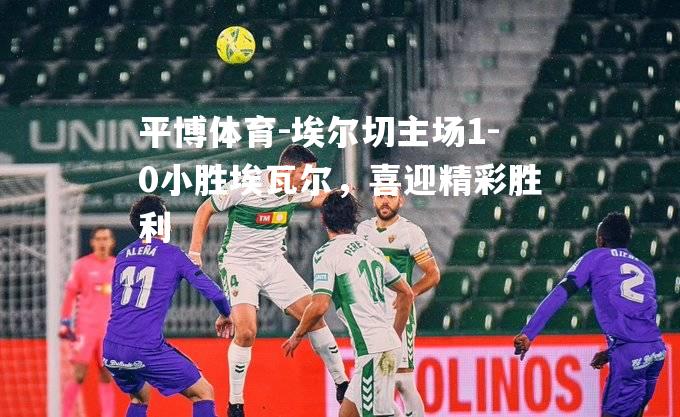 埃尔切主场1-0小胜埃瓦尔，喜迎精彩胜利