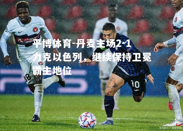 丹麦主场2-1力克以色列，继续保持卫冕霸主地位