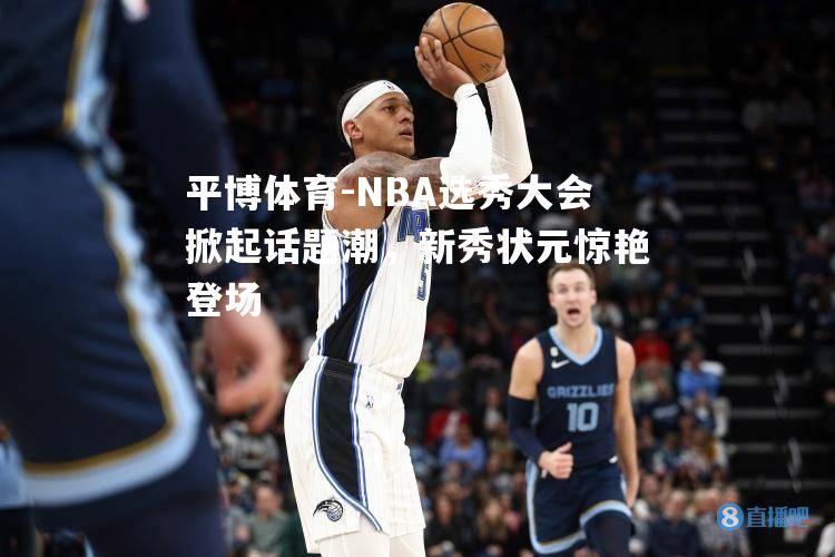 平博体育-NBA选秀大会掀起话题潮，新秀状元惊艳登场