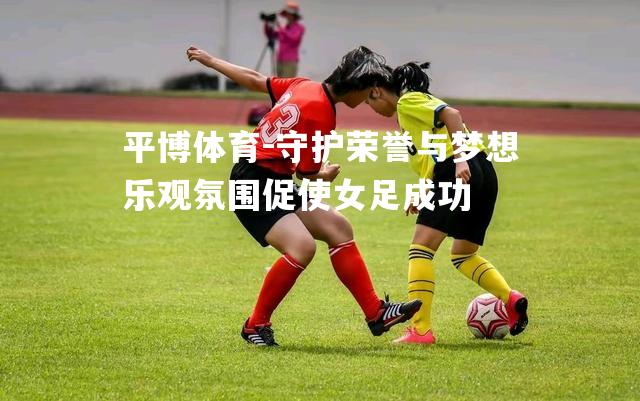 守护荣誉与梦想乐观氛围促使女足成功