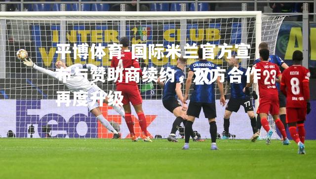 国际米兰官方宣布与赞助商续约，双方合作再度升级