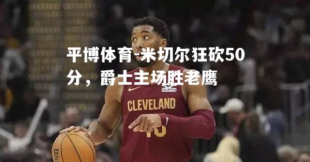 米切尔狂砍50分，爵士主场胜老鹰