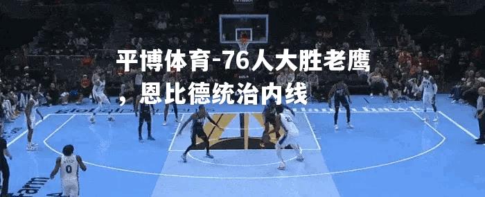 76人大胜老鹰，恩比德统治内线