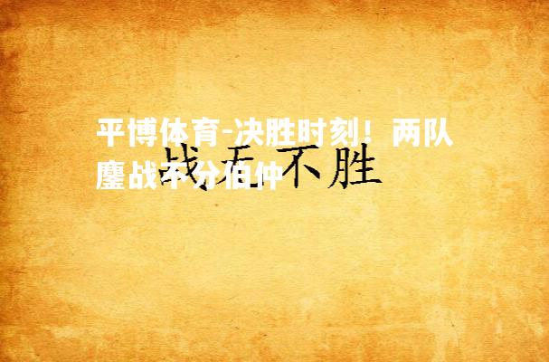 决胜时刻！两队鏖战不分伯仲