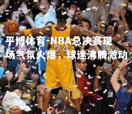 NBA总决赛现场气氛火爆，球迷沸腾激动