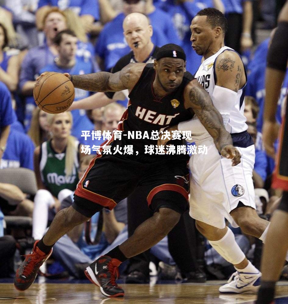 NBA总决赛现场气氛火爆，球迷沸腾激动