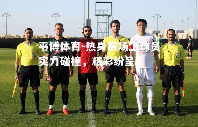 平博体育-热身赛场上球员实力碰撞，精彩纷呈