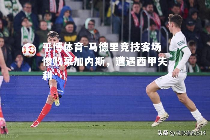 马德里竞技客场惨败莱加内斯，遭遇西甲失利